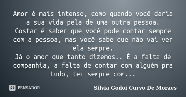 Amor é mais intenso, como quando você daria a sua vida pela de uma outra pessoa. Gostar é saber que você pode contar sempre com a pessoa, mas você sabe que não ... Frase de Silvia Godoi Curvo De Moraes.