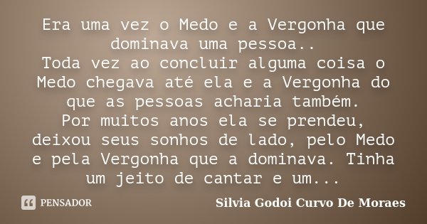 Era uma vez o Medo e a Vergonha que dominava uma pessoa.. Toda vez ao concluir alguma coisa o Medo chegava até ela e a Vergonha do que as pessoas acharia também... Frase de Silvia Godoi Curvo De Moraes.