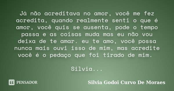 Já não acreditava no amor, você me fez acredita, quando realmente senti o que é amor, você quis se ausenta, pode o tempo passa e as coisas muda mas eu não vou d... Frase de Silvia Godoi Curvo De Moraes.