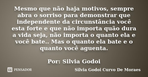 Mesmo que não haja motivos, sempre abra o sorriso para demonstrar que independente da circunstância você esta forte e que não importa quão dura a vida seja, não... Frase de Silvia Godoi Curvo De Moraes.