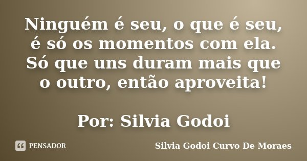 Ninguém é seu, o que é seu, é só os momentos com ela. Só que uns duram mais que o outro, então aproveita! Por: Silvia Godoi... Frase de Silvia Godoi Curvo De Moraes.