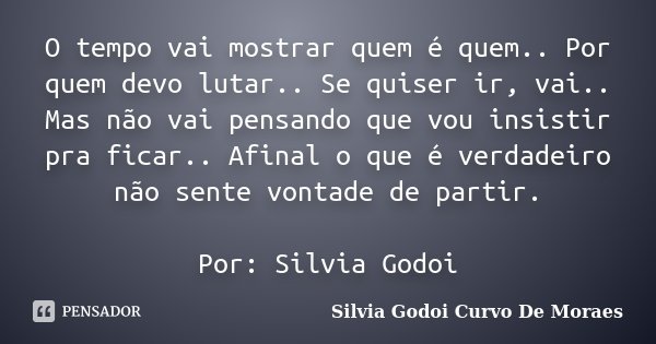 O tempo vai mostrar quem é quem.. Por quem devo lutar.. Se quiser ir, vai.. Mas não vai pensando que vou insistir pra ficar.. Afinal o que é verdadeiro não sent... Frase de Silvia Godoi Curvo De Moraes.