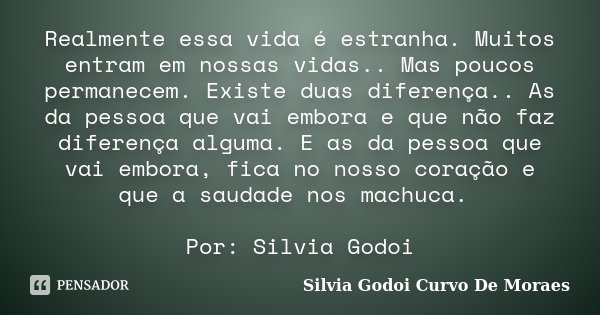 Realmente essa vida é estranha. Muitos entram em nossas vidas.. Mas poucos permanecem. Existe duas diferença.. As da pessoa que vai embora e que não faz diferen... Frase de Silvia Godoi Curvo De Moraes.