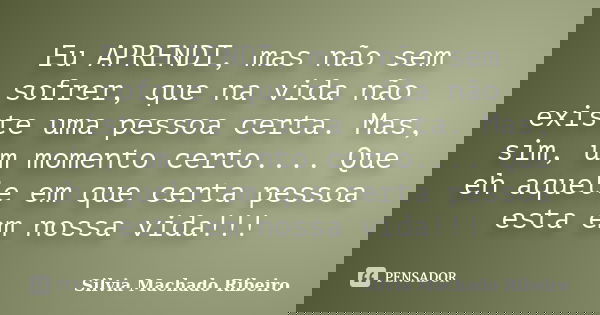 Eu APRENDI, mas não sem sofrer, que na vida não existe uma pessoa certa. Mas, sim, um momento certo.... Que eh aquele em que certa pessoa esta em nossa vida!!!... Frase de Silvia Machado Ribeiro.