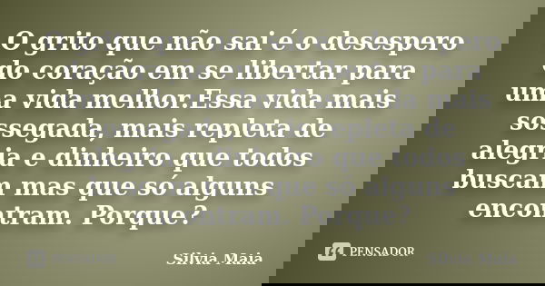O grito que não sai é o desespero do coração em se libertar para uma vida melhor.Essa vida mais sossegada, mais repleta de alegria e dinheiro que todos buscam m... Frase de Silvia Maia.