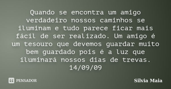 Quando se encontra um amigo verdadeiro nossos caminhos se iluminam e tudo parece ficar mais fácil de ser realizado. Um amigo é um tesouro que devemos guardar mu... Frase de Silvia Maia.