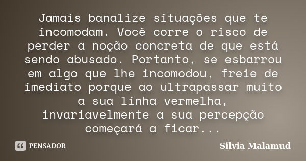 Jamais banalize situações que te incomodam. Você corre o risco de perder a noção concreta de que está sendo abusado. Portanto, se esbarrou em algo que lhe incom... Frase de Silvia Malamud.