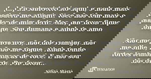 [...] Eu sobrevivi até aqui, e nada mais poderá me atingir. Você não têm mais o poder de mim ferir. Mas, por favor fique longe. Sou humana e ainda te amo. Não m... Frase de Sílvia Maria.