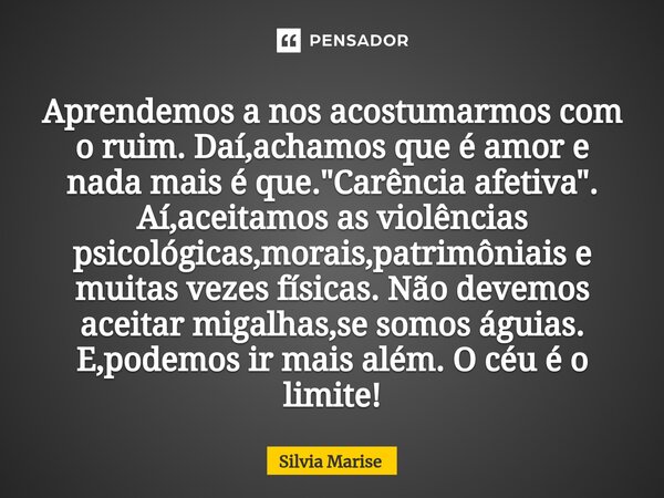 Aprendemos a nos acostumarmos com o ruim. Daí,achamos que é amor e nada mais é que. "Carência afetiva". Aí,aceitamos as violências psicológicas,morais... Frase de Silvia Marise.