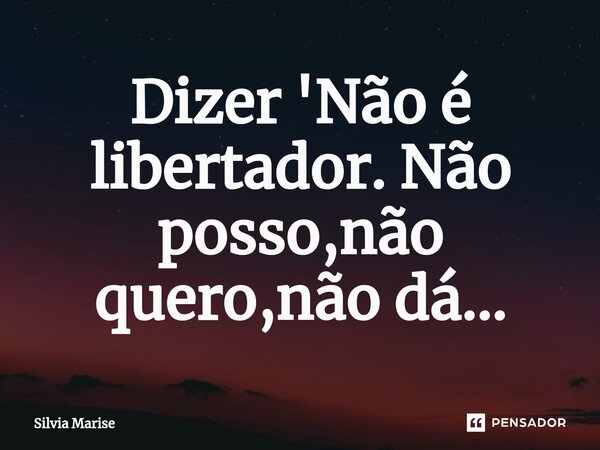 Dizer 'Não é libertador. Não posso,não quero,não dá...... Frase de Silvia Marise.