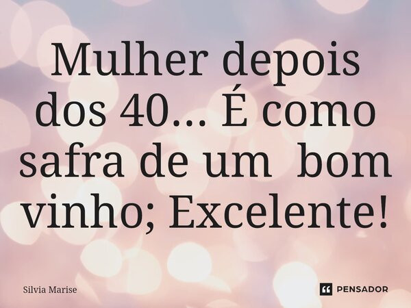 Mulher depois dos 40... É como safra de um bom vinho; Excelente!... Frase de Silvia Marise.
