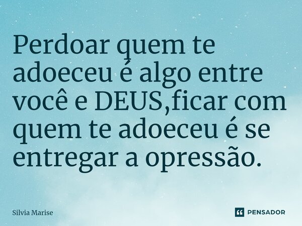Perdoar quem te adoeceu é algo entre você e DEUS,ficar com quem te adoeceu é se entregar a opressão.... Frase de Silvia Marise.