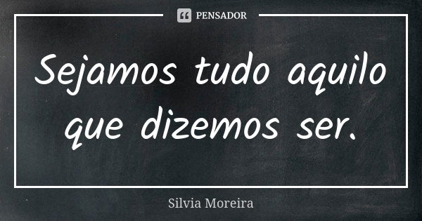 Sejamos tudo aquilo que dizemos ser.... Frase de Silvia Moreira.