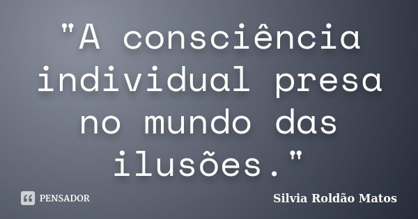 "A consciência individual presa no mundo das ilusões."... Frase de Silvia Roldão Matos.