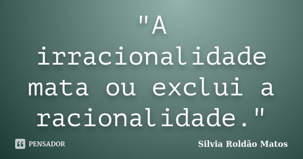 "A irracionalidade mata ou exclui a racionalidade."... Frase de Silvia Roldão Matos.