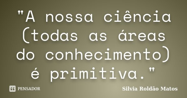 "A nossa ciência (todas as áreas do conhecimento) é primitiva."... Frase de Silvia Roldão Matos.