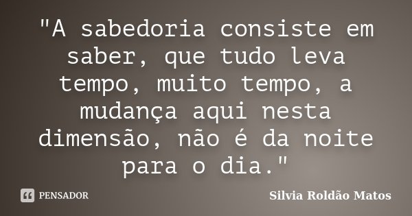 "A sabedoria consiste em saber, que tudo leva tempo, muito tempo, a mudança aqui nesta dimensão, não é da noite para o dia."... Frase de Silvia Roldão Matos.