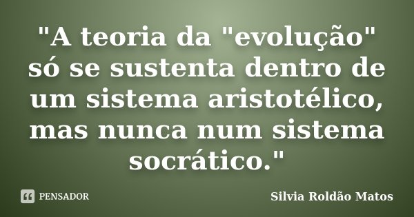"A teoria da "evolução" só se sustenta dentro de um sistema aristotélico, mas nunca num sistema socrático."... Frase de Silvia Roldão Matos.