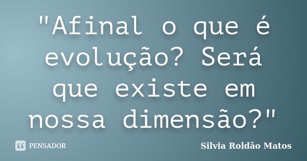 "Afinal o que é evolução? Será que existe em nossa dimensão?"... Frase de Silvia Roldão Matos.