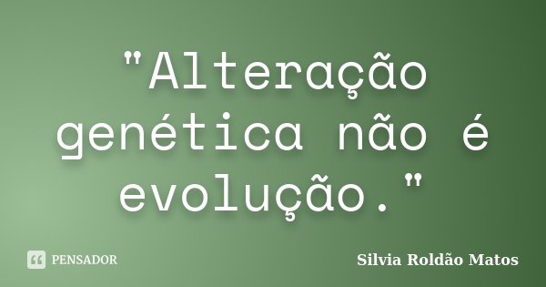"Alteração genética não é evolução."... Frase de Silvia Roldão Matos.