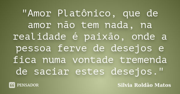 "Amor Platônico, que de amor não tem nada, na realidade é paixão, onde a pessoa ferve de desejos e fica numa vontade tremenda de saciar estes desejos."... Frase de Silvia Roldão Matos.