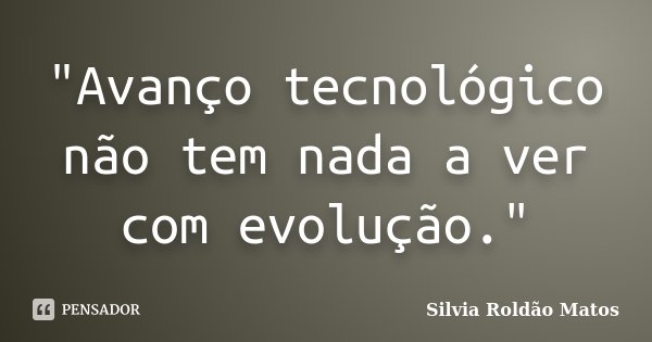 "Avanço tecnológico não tem nada a ver com evolução."... Frase de Silvia Roldão Matos.