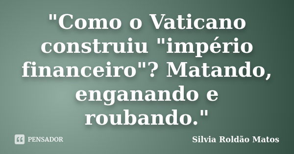 "Como o Vaticano construiu "império financeiro"? Matando, enganando e roubando."... Frase de Silvia Roldão Matos.