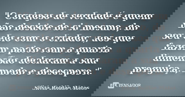 "Corajoso de verdade é quem não desiste de si mesmo, do seu elo com o criador, aos que fazem pacto com a quarta dimensão declaram a sua preguiça, medo e de... Frase de Silvia Roldão Matos.