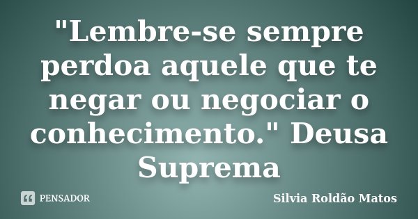 "Lembre-se sempre perdoa aquele que te negar ou negociar o conhecimento." Deusa Suprema... Frase de Silvia Roldão Matos.