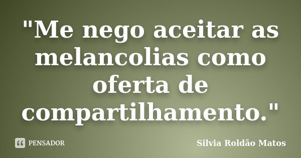 "Me nego aceitar as melancolias como oferta de compartilhamento."... Frase de Silvia Roldão Matos.