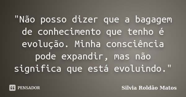 "Não posso dizer que a bagagem de conhecimento que tenho é evolução. Minha consciência pode expandir, mas não significa que está evoluindo."... Frase de Silvia Roldão Matos.