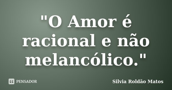"O Amor é racional e não melancólico."... Frase de Silvia Roldão Matos.