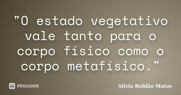"O estado vegetativo vale tanto para o corpo físico como o corpo metafísico."... Frase de Silvia Roldão Matos.