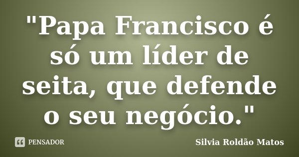 "Papa Francisco é só um líder de seita, que defende o seu negócio."... Frase de Silvia Roldão Matos.