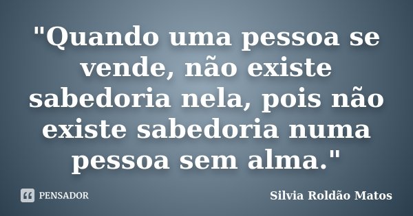 "Quando uma pessoa se vende, não existe sabedoria nela, pois não existe sabedoria numa pessoa sem alma."... Frase de Silvia Roldão Matos.
