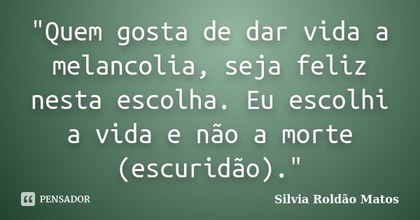 "Quem gosta de dar vida a melancolia, seja feliz nesta escolha. Eu escolhi a vida e não a morte (escuridão)."... Frase de Silvia Roldão Matos.