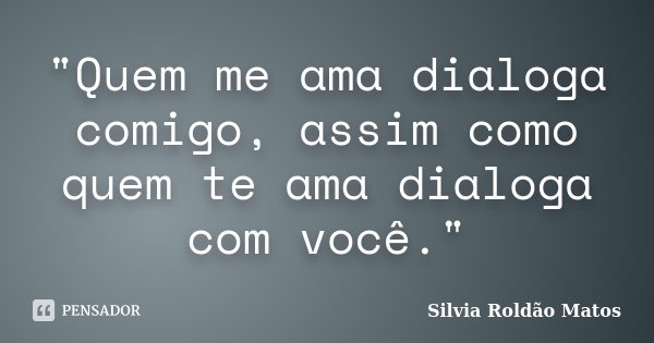 "Quem me ama dialoga comigo, assim como quem te ama dialoga com você."... Frase de Silvia Roldão Matos.