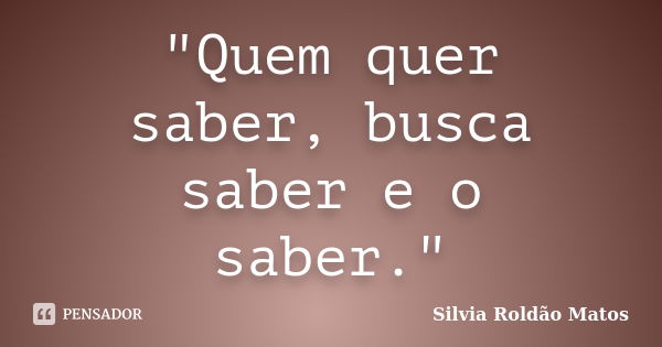 "Quem quer saber, busca saber e o saber."... Frase de Silvia Roldão Matos.