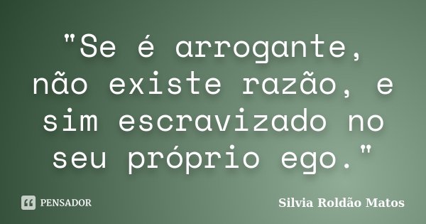 "Se é arrogante, não existe razão, e sim escravizado no seu próprio ego."... Frase de Silvia Roldão Matos.