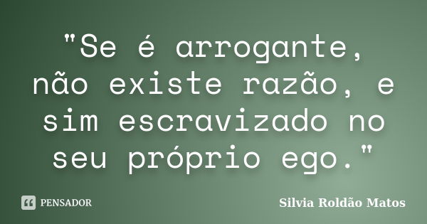 "Se é arrogante, não existe razão, e sim escravizado no seu próprio ego."... Frase de Silvia Roldão Matos.