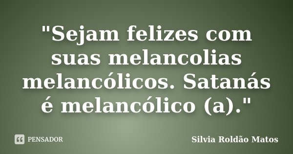"Sejam felizes com suas melancolias melancólicos. Satanás é melancólico (a)."... Frase de Silvia Roldão Matos.