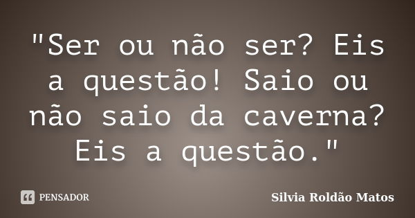 "Ser ou não ser? Eis a questão! Saio ou não saio da caverna? Eis a questão."... Frase de Silvia Roldão Matos.