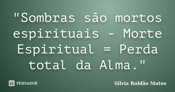 "Sombras são mortos espirituais - Morte Espiritual = Perda total da Alma."... Frase de Silvia Roldão Matos.