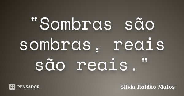 "Sombras são sombras, reais são reais."... Frase de Silvia Roldão Matos.