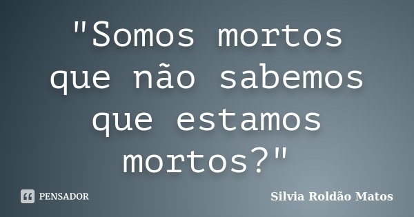"Somos mortos que não sabemos que estamos mortos?"... Frase de Silvia Roldão Matos.