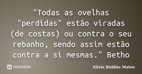 "Todas as ovelhas "perdidas" estão viradas (de costas) ou contra o seu rebanho, sendo assim estão contra a si mesmas." Betho... Frase de Silvia Roldão Matos.