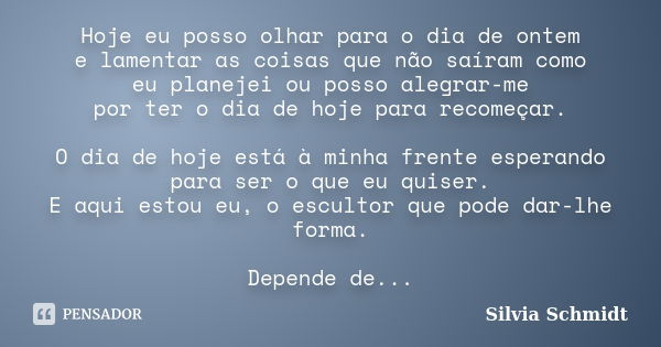 Hoje eu posso olhar para o dia de ontem e lamentar as coisas que não saíram como eu planejei ou posso alegrar-me por ter o dia de hoje para recomeçar. O dia de ... Frase de Silvia Schmidt.