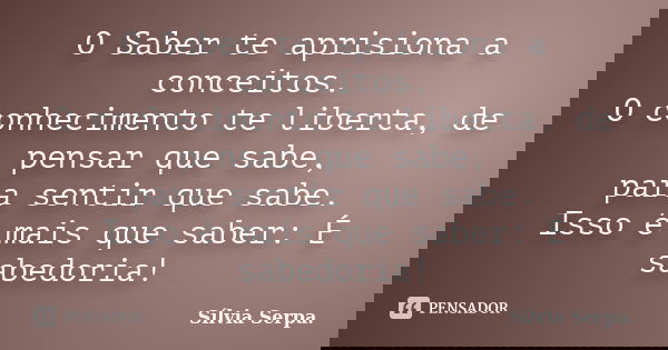 O Saber te aprisiona a conceitos. O conhecimento te liberta, de pensar que sabe, para sentir que sabe. Isso é mais que saber: É sabedoria!... Frase de Sílvia Serpa.