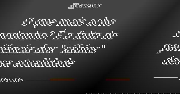 O que mais acho medonho? É a falta de paciência dos "sábios" dessa atualidade... Frase de Silvia Silva.