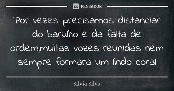 Por vezes precisamos distanciar do barulho e da falta de ordem,muitas vozes reunidas nem sempre formara um lindo coral... Frase de Silvia Silva.